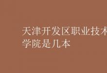 教育資訊：天津開(kāi)發(fā)區(qū)職業(yè)技術(shù)學(xué)院是幾本