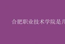 教育資訊：合肥職業(yè)技術(shù)學(xué)院是幾本