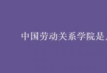 教育資訊：中國勞動關(guān)系學(xué)院是幾本