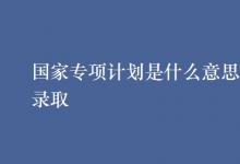 教育資訊：國(guó)家專項(xiàng)計(jì)劃是什么意思怎樣錄取