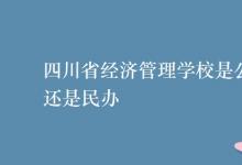 教育資訊：四川省經(jīng)濟管理學校是公辦還是民辦