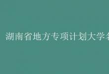 教育資訊：湖南省地方專項(xiàng)計(jì)劃大學(xué)名單