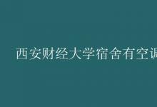 教育資訊：西安財(cái)經(jīng)大學(xué)宿舍有空調(diào)嗎