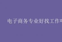 教育資訊：電子商務(wù)專業(yè)好找工作嗎