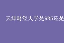 教育資訊：天津財經(jīng)大學是985還是211