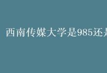 教育資訊：西南傳媒大學(xué)是985還是211