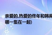 親愛(ài)的,熱愛(ài)的佟年和韓商言什么時(shí)候在一起(佟年和韓商言哪一集在一起)