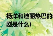 楊洋和迪麗熱巴的新劇(楊洋和迪麗熱巴的新劇是什么)