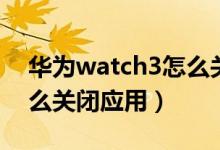 華為watch3怎么關閉應用（華為watch3怎么關閉應用）