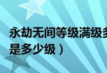 永劫無(wú)間等級(jí)滿級(jí)多少級(jí)（永劫無(wú)間最高等級(jí)是多少級(jí)）