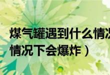 煤氣罐遇到什么情況下會爆炸（煤氣罐在什么情況下會爆炸）