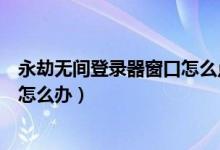 永劫無間登錄器窗口怎么點(diǎn)不進(jìn)去（永劫無間卡在登錄界面怎么辦）