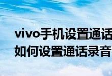 vivo手機設置通話錄音怎么設置（vivo手機如何設置通話錄音）