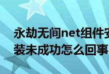 永劫無間net組件安裝失?。ㄓ澜贌o間net安裝未成功怎么回事）