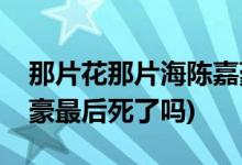 那片花那片海陳嘉豪結(jié)局(那片花那片海陳嘉豪最后死了嗎)