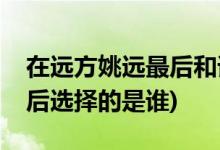 在遠(yuǎn)方姚遠(yuǎn)最后和誰(shuí)在一起了(在遠(yuǎn)方姚遠(yuǎn)最后選擇的是誰(shuí))