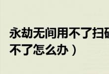 永劫無間用不了掃碼登錄（永劫無間掃碼登錄不了怎么辦）