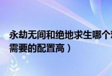 永劫無間和絕地求生哪個難度高（永劫無間和絕地求生哪個需要的配置高）