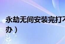 永劫無間安裝完打不開（永劫無間打不開怎么辦）