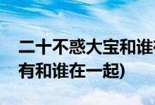 二十不惑大寶和誰在一起(二十不惑大寶有沒有和誰在一起)