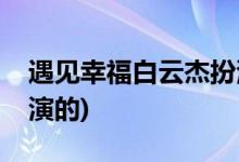 遇見幸福白云杰扮演者(遇見幸福白運(yùn)杰是誰演的)