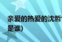 親愛的熱愛的沈哲飾演者(親愛的熱愛的沈哲是誰)