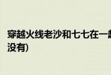 穿越火線老沙和七七在一起了嗎(穿越火線老沙和七七在一起沒有)