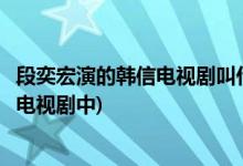 段奕宏演的韓信電視劇叫什么名字(段奕宏飾演韓信是在哪部電視劇中)