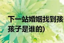 下一站婚姻找到孩子是第幾集(下一站婚姻中孩子是誰的)