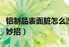 鋁制品表面臟怎么洗干凈（清洗鋁表面清洗小妙招）