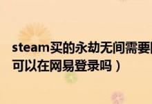 steam買的永劫無間需要網易登錄嗎（steam買的永劫無間可以在網易登錄嗎）