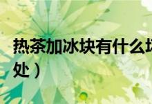 熱茶加冰塊有什么壞處（熱水加冰塊有什么壞處）