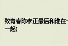 致青春陳孝正最后和誰在一起(致青春陳孝正最后結(jié)局和誰在一起)