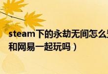 steam下的永劫無間怎么登網(wǎng)易賬號（永劫無間steam可以和網(wǎng)易一起玩嗎）