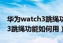 華為watch3跳繩功能怎么使用（華為watch3跳繩功能如何用）