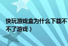 快玩游戲盒為什么下載不了游戲了（快玩游戲盒為什么下載不了游戲）