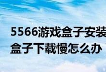 5566游戲盒子安裝為什么這么慢（5566游戲盒子下載慢怎么辦）