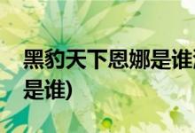 黑豹天下恩娜是誰演的(黑豹天下恩娜扮演者是誰)