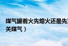 煤氣罐著火先熄火還是先滅火（煤氣罐著火是先滅火還是先關煤氣）