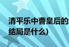 清平樂中曹皇后的結(jié)局(曹皇后在清平樂中的結(jié)局是什么)