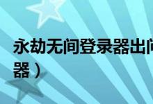 永劫無間登錄器出問題（永劫無間用什么加速器）