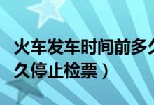 火車發(fā)車時間前多久停止檢票（火車發(fā)車前多久停止檢票）