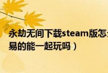 永劫無間下載steam版怎么登陸網(wǎng)易（永劫無間steam和網(wǎng)易的能一起玩嗎）