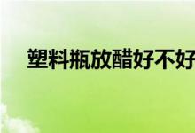 塑料瓶放醋好不好（哪種塑料瓶能放醋）