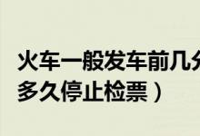 火車一般發(fā)車前幾分鐘停止檢票（火車發(fā)車前多久停止檢票）