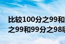 比較100分之99和99分之98的大?。?00分之99和99分之98哪個(gè)大）