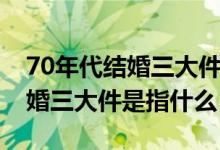 70年代結(jié)婚三大件是反映了什么（70年代結(jié)婚三大件是指什么）