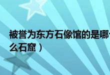 被譽為東方石像館的是哪個石窟（被譽為東方塑像館的是什么石窟）