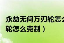 永劫無間萬刃輪怎么克制天海（永劫無間萬刃輪怎么克制）