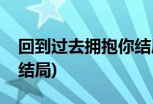 回到過去擁抱你結(jié)局(回到過去擁抱你最后大結(jié)局)